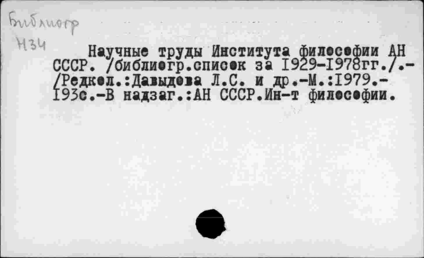 ﻿Научные труды Института филасафии ’. /библиагр.списан за 1929-1978гг и др.-М.:1979.'
|'\лЛх\ллл>
Г	~~
СССР. 7библиёгр7спйсак /Редкая.хДалыдала Л.С. 193с.-В надзаг.:АН СССР.Ин-т филасафии